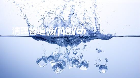 清理管道機(jī)創(chuàng)新技術(shù)應(yīng)用：的革新，改變以后清淤工程！